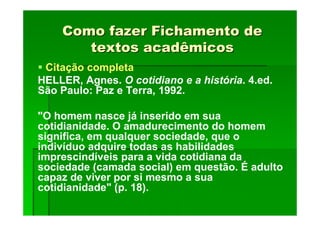 Como fazer Fichamento de
Como fazer Fichamento de
textos acadêmicos
textos acadêmicos
Citação completa
HELLER, Agnes. O cotidiano e a história. 4.ed.
São Paulo: Paz e Terra, 1992.
"O homem nasce já inserido em sua
cotidianidade. O amadurecimento do homem
significa, em qualquer sociedade, que o
indivíduo adquire todas as habilidades
imprescindíveis para a vida cotidiana da
sociedade (camada social) em questão. É adulto
capaz de viver por si mesmo a sua
cotidianidade" (p. 18).
 