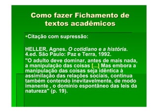 Como fazer Fichamento de
Como fazer Fichamento de
textos acadêmicos
textos acadêmicos
Citação com supressão:
HELLER, Agnes. O cotidiano e a história.
4.ed. São Paulo: Paz e Terra, 1992.
"O adulto deve dominar, antes de mais nada,
a manipulação das coisas [...] Mas embora a
manipulação das coisas seja idêntica à
assimilação das relações sociais, continua
também contendo inevitavelmente, de modo
imanente , o domínio espontâneo das leis da
natureza" (p. 19).
 