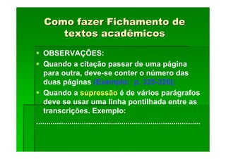 Como fazer Fichamento de
Como fazer Fichamento de
textos acadêmicos
textos acadêmicos
OBSERVAÇÕES:
Quando a citação passar de uma página
para outra, deve-se conter o número das
duas páginas (Exemplo: p. 325-326);
Quando a supressão é de vários parágrafos
deve se usar uma linha pontilhada entre as
transcrições. Exemplo:
...............................................................................
 