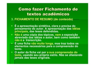 Como fazer Fichamento de
Como fazer Fichamento de
textos acadêmicos
textos acadêmicos
3. FICHAMENTO DE RESUMO (de conteúdo)
É a apresentação sintética, clara e precisa do
pensamento do autor. A apresentação das idéias
principais, das teses defendidas.
Não é uma cópia dos tópicos, nem a exposição
abreviada das idéias o autor, bem como também
não é a transcrição.
É uma ficha não muito longa, mas traz todos os
elementos necessários para a compreensão do
texto.
O autor da ficha vai por a sua compreensão do
texto, usando seu próprio estilo. Não se afastando
jamais das teses originais.
 