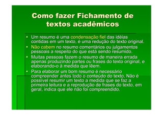 Como fazer Fichamento de
Como fazer Fichamento de
textos acadêmicos
textos acadêmicos
Um resumo
Um resumo é
é uma
uma condensa
condensaç
ção fiel
ão fiel das id
das idé
éias
ias
contidas em um texto,
contidas em um texto, é
é uma redu
uma reduç
ção do texto original.
ão do texto original.
Não cabem
Não cabem no resumo coment
no resumo comentá
ários ou julgamentos
rios ou julgamentos
pessoais a respeito do que est
pessoais a respeito do que está
á sendo resumido.
sendo resumido.
Muitas pessoas fazem o resumo de maneira errada
Muitas pessoas fazem o resumo de maneira errada
apenas produzindo partes ou frases do texto original, e
apenas produzindo partes ou frases do texto original, e
elaborando
elaborando-
-o
o à
à medida que lêem.
medida que lêem.
Para elaborar um bom resumo
Para elaborar um bom resumo é
é necess
necessá
ário
rio
compreender antes todo o conte
compreender antes todo o conteú
údo do texto, Não
do do texto, Não é
é
poss
possí
ível resumir um texto a medida que se faz a
vel resumir um texto a medida que se faz a
primeira leitura e a reprodu
primeira leitura e a reproduç
ção de frases do texto, em
ão de frases do texto, em
geral, indica que ele não foi compreendido.
geral, indica que ele não foi compreendido.
 