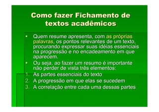 Como fazer Fichamento de
Como fazer Fichamento de
textos acadêmicos
textos acadêmicos
Quem resume apresenta, com
Quem resume apresenta, com as pr
as pró
óprias
prias
palavras
palavras, os pontos relevantes de um texto,
, os pontos relevantes de um texto,
procurando expressar suas id
procurando expressar suas idé
éias essenciais
ias essenciais
na progressão e no encadeamento em que
na progressão e no encadeamento em que
aparecem.
aparecem.
Ou seja, ao fazer um resumo
Ou seja, ao fazer um resumo é
é importante
importante
não perder de vista três elementos:
não perder de vista três elementos:
1.
1. As partes essenciais do texto
As partes essenciais do texto
2.
2. A progressão em que elas se sucedem
A progressão em que elas se sucedem
3.
3. A correla
A correlaç
ção entre cada uma dessas partes
ão entre cada uma dessas partes
 