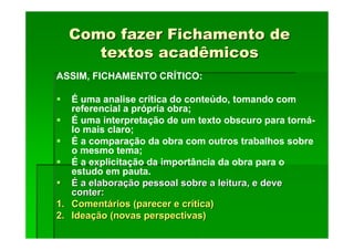 Como fazer Fichamento de
Como fazer Fichamento de
textos acadêmicos
textos acadêmicos
ASSIM, FICHAMENTO CRÍTICO:
É uma analise crítica do conteúdo, tomando com
referencial a própria obra;
É uma interpretação de um texto obscuro para torná-
lo mais claro;
É a comparação da obra com outros trabalhos sobre
o mesmo tema;
É a explicitação da importância da obra para o
estudo em pauta.
É
É a elabora
a elaboraç
ção pessoal sobre a leitura, e deve
ão pessoal sobre a leitura, e deve
conter:
conter:
1.
1. Coment
Comentá
ários (parecer e cr
rios (parecer e crí
ítica)
tica)
2.
2. Idea
Ideaç
ção (novas perspectivas)
ão (novas perspectivas)
 
