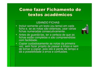 Como fazer Fichamento de
Como fazer Fichamento de
textos acadêmicos
textos acadêmicos
USANDO FICHAS
USANDO FICHAS
Incluir somente um texto (ou tema) em cada
Incluir somente um texto (ou tema) em cada
ficha e, se as notas são extensas, usar v
ficha e, se as notas são extensas, usar vá
árias
rias
fichas numeradas consecutivamente.
fichas numeradas consecutivamente.
Antes de guard
Antes de guardá
á-
-las, ter a certeza de que as
las, ter a certeza de que as
fichas estão completas e são compreendidas
fichas estão completas e são compreendidas
com facilidade.
com facilidade.
Copiar cuidadosamente as notas da primeira
Copiar cuidadosamente as notas da primeira
vez, sem fazer projeto de passar a limpo e nem
vez, sem fazer projeto de passar a limpo e nem
de tornar a copiar, pois isto
de tornar a copiar, pois isto é
é perda de tempo e
perda de tempo e
d
dá
á a possibilidade a erros e confusões.
a possibilidade a erros e confusões.
 
