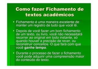 Como fazer Fichamento de
Como fazer Fichamento de
textos acadêmicos
textos acadêmicos
Fichamento
Fichamento é
é uma maneira excelente de
uma maneira excelente de
manter um registro de tudo que você lê.
manter um registro de tudo que você lê.
Depois de você fazer um bom fichamento
Depois de você fazer um bom fichamento
de um texto, ou livro, você não necessitar
de um texto, ou livro, você não necessitará
á
recorrer ao original em todo instante, s
recorrer ao original em todo instante, só
ó
quando houver a precisão de rever, ou
quando houver a precisão de rever, ou
reconstruir conceitos. O que far
reconstruir conceitos. O que fará
á com que
com que
você
você ganhe tempo
ganhe tempo.
.
Durante o processo de fazer o fichamento
Durante o processo de fazer o fichamento
você pode adquirir uma compreensão maior
você pode adquirir uma compreensão maior
do conte
do conteú
údo do texto.
do do texto.
 