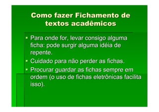 Como fazer Fichamento de
Como fazer Fichamento de
textos acadêmicos
textos acadêmicos
Para onde for, levar consigo alguma
Para onde for, levar consigo alguma
ficha: pode surgir alguma id
ficha: pode surgir alguma idé
éia de
ia de
repente.
repente.
Cuidado para não perder as fichas.
Cuidado para não perder as fichas.
Procurar guardar as fichas sempre em
Procurar guardar as fichas sempre em
ordem (o uso de fichas eletrônicas facilita
ordem (o uso de fichas eletrônicas facilita
isso).
isso).
 