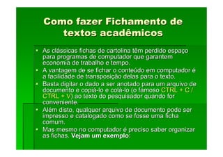 Como fazer Fichamento de
Como fazer Fichamento de
textos acadêmicos
textos acadêmicos
As cl
As clá
ássicas fichas de cartolina têm perdido espa
ssicas fichas de cartolina têm perdido espaç
ço
o
para programas de computador que garantem
para programas de computador que garantem
economia de trabalho e tempo.
economia de trabalho e tempo.
A vantagem de se fichar o conte
A vantagem de se fichar o conteú
údo em computador
do em computador é
é
a facilidade de transposi
a facilidade de transposiç
ção delas para o texto.
ão delas para o texto.
Basta digitar o dado a ser anotado para um arquivo de
Basta digitar o dado a ser anotado para um arquivo de
documento e copi
documento e copiá
á-
-lo e col
lo e colá
á-
-lo (o famoso
lo (o famoso CTRL + C /
CTRL + C /
CTRL + V
CTRL + V) ao texto do pesquisador quando for
) ao texto do pesquisador quando for
conveniente.
conveniente.
Al
Alé
ém disto, qualquer arquivo de documento pode ser
m disto, qualquer arquivo de documento pode ser
impresso e catalogado como se fosse uma ficha
impresso e catalogado como se fosse uma ficha
comum.
comum.
Mas mesmo no computador
Mas mesmo no computador é
é preciso saber organizar
preciso saber organizar
as fichas.
as fichas. Vejam um exemplo
Vejam um exemplo:
:
 