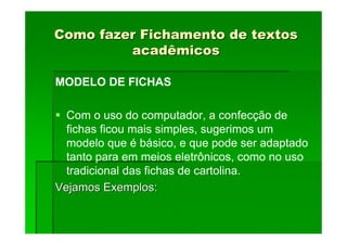 Como fazer Fichamento de textos
Como fazer Fichamento de textos
acadêmicos
acadêmicos
MODELO DE FICHAS
Com o uso do computador, a confecção de
fichas ficou mais simples, sugerimos um
modelo que é básico, e que pode ser adaptado
tanto para em meios eletrônicos, como no uso
tradicional das fichas de cartolina.
Vejamos Exemplos:
Vejamos Exemplos:
 