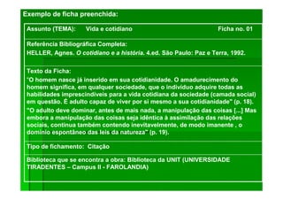 Exemplo de ficha preenchida:
Biblioteca que se encontra a obra: Biblioteca da UNIT (UNIVERSIDADE
TIRADENTES – Campus II - FAROLANDIA)
Tipo de fichamento: Citação
Texto da Ficha:
"O homem nasce já inserido em sua cotidianidade. O amadurecimento do
homem significa, em qualquer sociedade, que o indivíduo adquire todas as
habilidades imprescindíveis para a vida cotidiana da sociedade (camada social)
em questão. É adulto capaz de viver por si mesmo a sua cotidianidade" (p. 18).
"O adulto deve dominar, antes de mais nada, a manipulação das coisas [...] Mas
embora a manipulação das coisas seja idêntica à assimilação das relações
sociais, continua também contendo inevitavelmente, de modo imanente , o
domínio espontâneo das leis da natureza" (p. 19).
Referência Bibliográfica Completa:
HELLER, Agnes. O cotidiano e a história. 4.ed. São Paulo: Paz e Terra, 1992.
Assunto (TEMA): Vida e cotidiano Ficha no. 01
 