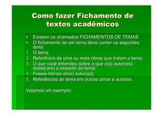 Como fazer Fichamento de
Como fazer Fichamento de
textos acadêmicos
textos acadêmicos
Existem os chamados FICHAMENTOS DE TEMAS
Existem os chamados FICHAMENTOS DE TEMAS
O fichamento de um tema deve conter os seguintes
O fichamento de um tema deve conter os seguintes
itens:
itens:
1.
1. O tema;
O tema;
2.
2. Referência de uma ou mais obras que tratam o tema;
Referência de uma ou mais obras que tratam o tema;
3.
3. O que você entendeu sobre o que o(s) autor(es)
O que você entendeu sobre o que o(s) autor(es)
disse(ram) a respeito do tema;
disse(ram) a respeito do tema;
4.
4. Frases literais do(s) autor(es)
Frases literais do(s) autor(es)
5.
5. Referências ao tema em outras obras e autores.
Referências ao tema em outras obras e autores.
Vejamos um exemplo:
Vejamos um exemplo:
 
