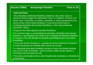 Texto da Ficha:
Os chamados problemas filosóficos clássicos, tais como: Que é o
homem? Qual a origem do sofrimento? Que é a verdade? Já foram, por
assim dizer, resolvidos, ou melhor, pensados, e vários pensadores já se
posicionaram sobre estas temáticas. O que se encontra hoje na
contemporaneidade são tensões filosóficas, e não mais problemas
(GALEFFI, 2003).
Sugerem-se então algumas tensões filosóficas:
Em primeiro lugar, a necessidade de perceber a filosofia como pensar
filosófico, o que significa em romper com a tradição da filosofia ocidental –
é transpor o foco da filosofia da questão gnosiológica para uma ordem
ontológica;
Uma outra tensão filosófica é a questão do tempo historial do ocidente –
o modo de pensar do ocidente está vivendo seu ocaso
A indignação pela atual condição humana é mais uma destas tensões
que se vive hoje na filosofia – seres humanos estão sendo sujeitos a
condições sub-humanas de vida
Há ainda uma tensão entre a velha filosofia dos bacharéis e a filosofia de
aventureiros.
.
Assunto (TEMA): Antropologia Filosófica Ficha no. 02
 