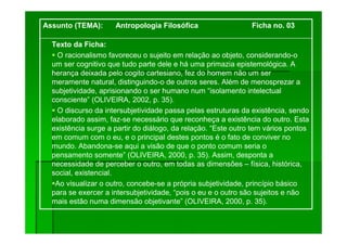 Texto da Ficha:
O racionalismo favoreceu o sujeito em relação ao objeto, considerando-o
um ser cognitivo que tudo parte dele e há uma primazia epistemológica. A
herança deixada pelo cogito cartesiano, fez do homem não um ser
meramente natural, distinguindo-o de outros seres. Além de menosprezar a
subjetividade, aprisionando o ser humano num “isolamento intelectual
consciente” (OLIVEIRA, 2002, p. 35).
O discurso da intersubjetividade passa pelas estruturas da existência, sendo
elaborado assim, faz-se necessário que reconheça a existência do outro. Esta
existência surge a partir do diálogo, da relação. “Este outro tem vários pontos
em comum com o eu, e o principal destes pontos é o fato de conviver no
mundo. Abandona-se aqui a visão de que o ponto comum seria o
pensamento somente” (OLIVEIRA, 2000, p. 35). Assim, desponta a
necessidade de perceber o outro, em todas as dimensões – física, histórica,
social, existencial.
Ao visualizar o outro, concebe-se a própria subjetividade, princípio básico
para se exercer a intersubjetividade, “pois o eu e o outro são sujeitos e não
mais estão numa dimensão objetivante” (OLIVEIRA, 2000, p. 35).
Assunto (TEMA): Antropologia Filosófica Ficha no. 03
 
