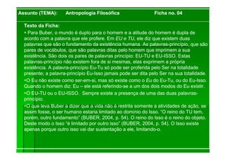 Texto da Ficha:
Para Buber, o mundo é duplo para o homem e a atitude do homem é dupla de
acordo com a palavra que ele profere. Em EU e TU, ele diz que existem duas
palavras que são o fundamento da existência humana. As palavras-princípio, que são
pares de vocábulos, que são palavras ditas pelo homem que imprimem a sua
existência. São dois os pares de palavras princípio: EU-TU e EU-ISSO. Estas
palavras-princípio não existem fora de si mesmas, elas exprimem a própria
existência. A palavra-princípio Eu-Tu só pode ser proferida pelo Ser na totalidade
presente; a palavra-princípio Eu-Isso jamais pode ser dita pelo Ser na sua totalidade.
O Eu não existe como ser-em-si, mas só existe como o Eu do Eu-Tu, ou do Eu-Isso.
Quando o homem diz: Eu – ele está referindo-se a um dos dois modos do Eu existir.
O EU-TU ou o EU-ISSO. Sempre existe a presença de uma das duas palavras-
princípio.
O que leva Buber a dizer que a vida não é restrita somente a atividades de ação, se
assim fosse, o ser humano estaria limitado ao domínio do Isso. “O reino do TU tem,
porém, outro fundamento” (BUBER, 2004, p. 54). O reino do Isso é o reino do objeto.
Deste modo o Isso “é limitado por outro isso” (BUBER, 2004, p. 54). O Isso existe
apenas porque outro isso vai dar sustentação a ele, limitando-o.
Assunto (TEMA): Antropologia Filosófica Ficha no. 04
 