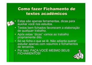 Como fazer Fichamento de
Como fazer Fichamento de
textos acadêmicos
textos acadêmicos
Estas são apenas ferramentas, dicas para
Estas são apenas ferramentas, dicas para
auxiliar você nos estudos.
auxiliar você nos estudos.
Textos bem fichados favorecem a elabora
Textos bem fichados favorecem a elaboraç
ção
ão
de qualquer trabalho.
de qualquer trabalho.
Ap
Apó
ós estas
s estas “
“dicas
dicas”
” vamos ao trabalho
vamos ao trabalho
propriamente dito.
propriamente dito.
S
Só
ó se ficha o que se lê. Não adianta querer
se ficha o que se lê. Não adianta querer
estudar apenas com resumos e
estudar apenas com resumos e fichamentos
fichamentos
de terceiros.
de terceiros.
Por isso: FA
Por isso: FAÇ
ÇA VOCÊ MESMO SEUS
A VOCÊ MESMO SEUS
FICHAMENTOS!
FICHAMENTOS!
 