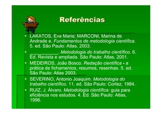 Referências
Referências
LAKATOS, Eva Maria; MARCONI, Marina de
Andrade e. Fundamentos de metodologia científica.
5. ed. São Paulo: Atlas, 2003.
___________. Metodologia do trabalho científico. 6.
Ed. Revista e ampliada. São Paulo: Atlas, 2001.
MEDEIROS, João Bosco. Redação científica - a
prática de fichamentos, resumos, resenhas. 5. ed.
São Paulo: Atlas 2003.
SEVERINO, Antonio Joaquim. Metodologia do
trabalho científico. 11. ed. São Paulo: Cortez, 1984.
RUIZ, J. Álvaro. Metodologia científica: guia para
eficiência nos estudos. 4. Ed. São Paulo: Atlas,
1996.
 