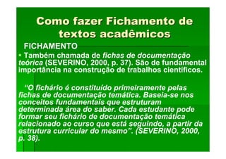 Como fazer Fichamento de
Como fazer Fichamento de
textos acadêmicos
textos acadêmicos
FICHAMENTO
Também chamada de fichas de documentação
teórica (SEVERINO, 2000, p. 37). São de fundamental
importância na construção de trabalhos científicos.
“O fichário é constituído primeiramente pelas
fichas de documentação temática. Baseia-se nos
conceitos fundamentais que estruturam
determinada área do saber. Cada estudante pode
formar seu fichário de documentação temática
relacionado ao curso que está seguindo, a partir da
estrutura curricular do mesmo”. (SEVERINO, 2000,
p. 38).
 