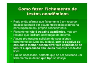 Como fazer Fichamento de
Como fazer Fichamento de
textos acadêmicos
textos acadêmicos
Pode então afirmar que fichamento é um recurso
didático utilizado por estudantes/pesquisadores na
construção do seu próprio conhecimento.
Fichamento não é trabalho acadêmico, mas um
recurso que facilitará construção do mesmo.
Alguns professores solicitam do seus alunos
fichamento de livros (ou textos), com o objetivo do
estudante melhor desenvolver sua capacidade de
leitura e apreensão das idéias proposta nos textos
lidos.
Faz-se necessário, portanto que ao ser solicitado um
fichamento se defina que tipo se deseja.
 
