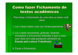 Como fazer Fichamento de
Como fazer Fichamento de
textos acadêmicos
textos acadêmicos
Para fazer o fichamento de uma obra ou texto você
Para fazer o fichamento de uma obra ou texto você
deve:
deve:
1. Ler o texto inteiro uma vez ininterruptamente
1. Ler o texto inteiro uma vez ininterruptamente
2. Ler o texto novamente, grifando, fazendo
2. Ler o texto novamente, grifando, fazendo
anota
anotaç
ções e procurando entender o que o autor
ões e procurando entender o que o autor
quer dizer em cada par
quer dizer em cada pará
ágrafo (lembrem do
grafo (lembrem do
Estudo pela Leitura Trabalhada
Estudo pela Leitura Trabalhada)
)
3. Fazer o fichamento
3. Fazer o fichamento
 
