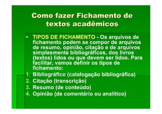 Como fazer Fichamento de
Como fazer Fichamento de
textos acadêmicos
textos acadêmicos
TIPOS DE FICHAMENTO - Os arquivos de
fichamento podem se compor de arquivos
de resumo, opinião, citação e de arquivos
simplesmente bibliográficos, dos livros
(textos) lidos ou que devem ser lidos. Para
facilitar, vamos definir os tipos de
fichamento:
1. Bibliográfico (catalogação bibliográfica)
2. Citação (transcrição)
3. Resumo (de conteúdo)
4. Opinião (de comentário ou analítico)
 