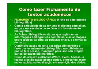 Como fazer Fichamento de
Como fazer Fichamento de
textos acadêmicos
textos acadêmicos
1. FICHAMENTO BIBLIOGRÁFICO (Ficha de catalogação
bibliográfica)
Com a dificuldade de se ter uma biblioteca domiciliar,
surge a necessidade de se fazer um levantamento
bibliográfico.
As fichas bibliográficas são as que registram as
informações bibliográficas completas, e as anotações
sobre tópicos da obra, as palavras chave, e a temática
do texto.
O primeiro passo de uma pesquisa bibliográfica é
fazer um levantamento bibliográfico nas bibliotecas
que se tem acesso, montando para isso seu próprio
banco de dados bibliográfico;
O uso do arquivo eletrônico (Word, Excel, Access...)
facilita a catalogação destes dados, oferecendo assim
maior rapidez na localização e transcrição dos dados.
 