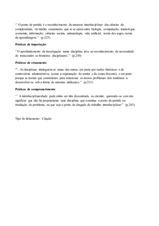 ‘’ O ponto de partida é o reconhecimento da natureza interdisciplinar das ciências da
complexidade, do inédito cruzamento que aí se opera entre biologia, computação, imunologia,
economia, informação, ciências sociais, antropologia, vida artificial, teoria dos jogos, teoria
da aprendizagem.’’ (p.225)
Práticas de importação
‘’O aprofundamento da investigação numa disciplina leva ao reconhecimento da necessidade
de transcender as fronteiras disciplinares.’’ (p.230)
Práticas de cruzamento
‘’ . As disciplinas distinguem-se umas das outras, em parte por razões históricas e de
controvérsia administrativa (como a organização do ensino e do corpo docente), e em parte
porque as teorias que construímos para solucionar os nossos problemas têm tendência a
desenvolver-se sob a forma de sistemas unificados.’’ (p.231)
Práticas de comprometimento
‘’ A interdisciplinaridade pode então ser dita descentrada, ou circular, querendo-se com isto
significar que não há propriamente uma disciplina que constitua o ponto de partida ou
irradiação do problema, ou que seja o ponto de chegada do trabalho interdisciplinar’’ (p.243)
Tipo de fichamento: Citação
 