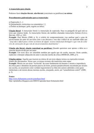 2
A transcrição para citação

Podemos fazer citações literais, não-literais (conceituais ou paráfrases) ou mistas.

Procedimentos padronizados para a transcrição:

a) Supressões: [...]
b) Interpolações, acréscimos ou comentários: [ ]
c) Ênfase ou destaque: grifo, negrito ou itálico.

Citação literal: A transcrição literal é a transcrição de expressão, frase ou parágrafo tal qual está no
texto que estamos lendo. As transcrições literais são também chamadas transcrições formais (Cervo;
Bervian, 1983, p. 142).
Exemplo: Para Morais (2000, p. 8), o critério de comprometimento visa analisar qual o grau de
envolvimento do autor de um texto com o seu discurso e isso não é difícil de ser realizado dado que
“[ou] não é dificil para o leitor ou leitora de algum recurso intelectual distinguir o que vem do ceme
vivo de convicções do que vem de encarceramentos doutrinários”.

Citação não literal, citação conceitual ou paráfrase: Quando queremos usar apenas a idéia ou o
conceito desenvolvido por um autor.
Exemplo: Um texto deve ser entendido também por aquilo que ele oculta, mascara. Neste sentido,
explicitar a intenção subjacente do autor é uma das tarefas da crítica (MORAIS, 2000, p.7).

Citações mistas: Aquelas que inserem na síntese de um texto alguns termos ou expressões textuais
tirados dos documentos. Nesse caso, os termos textuais são transcritos entre aspas.
Exemplo: Morais em seu texto “Acriticida” da como fundamento do humano e mostra a importância
da crítica para o abandono da postura passiva do leitor, postura paradoxalmente encontrada por séculos
nas escolas, ao assumirem como verdade inquestionável as falas dos autores admitidos como guias
intelectuais e até morais dessas mesmas escolas, ensejando, assim, um “sonambulismo estéril” (2000,
p. 2).

Fontes:
http://www.fichamento.com.br/comofazer.html
http://ajtrabalhos.blogspot.com/2008/03/aprenda-fazer-fichamento.html
 