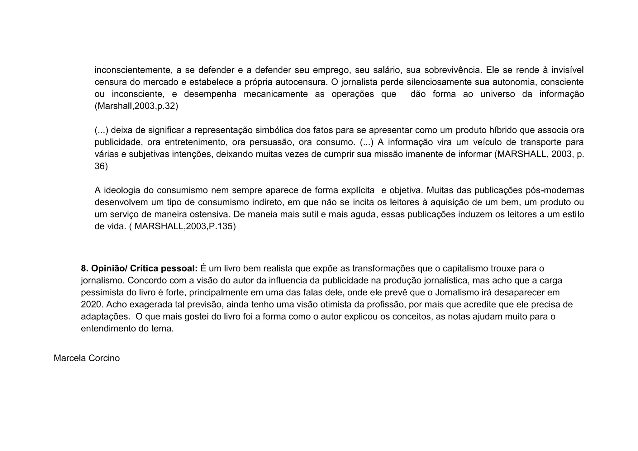 inconscientemente, a se defender e a defender seu emprego, seu salário, sua sobrevivência. Ele se rende à invisível
         censura do mercado e estabelece a própria autocensura. O jornalista perde silenciosamente sua autonomia, consciente
         ou inconsciente, e desempenha mecanicamente as operações que               dão forma ao universo da informação
         (Marshall,2003,p.32)

         (...) deixa de significar a representação simbólica dos fatos para se apresentar como um produto híbrido que associa ora
         publicidade, ora entretenimento, ora persuasão, ora consumo. (...) A informação vira um veículo de transporte para
         várias e subjetivas intenções, deixando muitas vezes de cumprir sua missão imanente de informar (MARSHALL, 2003, p.
         36)

         A ideologia do consumismo nem sempre aparece de forma explícita e objetiva. Muitas das publicações pós-modernas
         desenvolvem um tipo de consumismo indireto, em que não se incita os leitores à aquisição de um bem, um produto ou
         um serviço de maneira ostensiva. De maneia mais sutil e mais aguda, essas publicações induzem os leitores a um estilo
         de vida. ( MARSHALL,2003,P.135)



      8. Opinião/ Crítica pessoal: É um livro bem realista que expõe as transformações que o capitalismo trouxe para o
      jornalismo. Concordo com a visão do autor da influencia da publicidade na produção jornalística, mas acho que a carga
      pessimista do livro é forte, principalmente em uma das falas dele, onde ele prevê que o Jornalismo irá desaparecer em
      2020. Acho exagerada tal previsão, ainda tenho uma visão otimista da profissão, por mais que acredite que ele precisa de
      adaptações. O que mais gostei do livro foi a forma como o autor explicou os conceitos, as notas ajudam muito para o
      entendimento do tema.
         ONDE QUEM O QUÊ COMO

Marcela Corcino
 