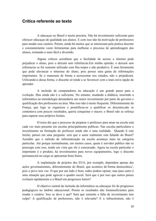 Critica referente ao texto


            A educaçao no Brasil é muito precária. Não há investimento suficiente para
oferecer educaçao de qualidade aos alunos. E com isso não há motivação de professores
para mudar esse cenário. Porem, ainda há muitos que se interessam pela pratica docente
e constantemente veem ferramentas para melhorar o processo de aprendizagem dos
alunos, tornando-o mais fácil e divertido.

            Alguns críticos acreditam que a facilidade de acesso a internet pode
prejudicar o aluno, pois o deixará sem referências.Em minha opinião, o deixará sem
referencias se for somente utilizado com fins torpes e não produtivo. É uma ferramenta
que pode alavancar o interesse do aluno, pois possui uma gama de informações
importantes. Se o manusear de forma a acrescentar nos estudos, não o prejudicará.
Utilizando-o dessa forma, o discente só tende a se favorecer com a mais nova opção de
aprender.

            A inclusão de computadores na educação é um grande passo para a
evolução. Mas ainda não é o suficiente. No entanto, mudando a didática, inserindo a
informática na metodologia demandaria um maior investimento por parte do governo e
qualificação dos professores na área. Mas isso não é muito frequente. Diferentemente da
França, que logo se organizou e prontificou-se a qualificar os docentes,não se
contentava com poucos resultados, queria conquistar o macro; o Brasil não se esforça
para superar seus próprios limites.

            O texto diz que o processo de preparar o professor para atuar na escola está
cada vez mais presente em escolas principalmente publicas. Nas escolas particulares o
investimento na formação do professor ainda não é uma realidade. Quando li este
trecho, pensei em uma pergunta: será que o autor realmente esta falando do Brasil?
Acredito que o método de informatização na escola aconteça mais na categoria
particular. Até porque normalmente, em muitos casos, quem é servidor publico não se
preocupa com isso, tendo em vista que ele é concursado. Agora na escola particular o
importante é o produto, há investimentos para novos equipamentos, logo o discente
permanecerá no cargo se apresentar bons frutos.

           A implantação de projetos dos EUA, por exemplo, dependem apenas das
ações governamentais, diferentemente do Brasil, que acontece de‘forma democrática’,
pois o povo tem voz. O que por um lado é bom, todos podem opinar; mas para outro é
uma situação que pode agravar o quadro social. Será que é por isso que outros países
evoluem rapidamente e o Brasil em progressos lentos?

          O objetivo central da inclusão da informática na educaçao foi de progressos
pedagógicos no âmbito educacional. Porem os resultados não foramsuficientes para
mudar o cenário. Isso se deve a quê? Será que somente a falta de investimento tem
culpa? A qualificação de professores, não é relevante? E a infraestrutura, não é

                                                                                     10
 