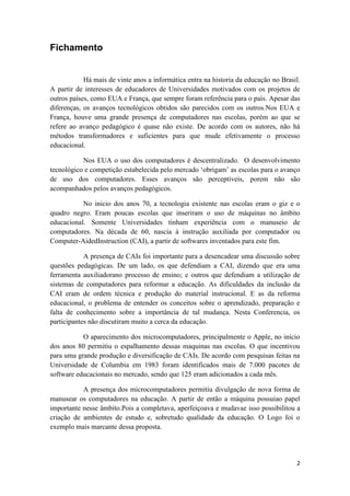 Fichamento


            Há mais de vinte anos a informática entra na historia da educação no Brasil.
A partir de interesses de educadores de Universidades motivados com os projetos de
outros países, como EUA e França, que sempre foram referência para o país. Apesar das
diferenças, os avanços tecnológicos obtidos são parecidos com os outros.Nos EUA e
França, houve uma grande presença de computadores nas escolas, porém ao que se
refere ao avanço pedagógico é quase não existe. De acordo com os autores, não há
métodos transformadores e suficientes para que mude efetivamente o processo
educacional.

           Nos EUA o uso dos computadores é descentralizado. O desenvolvimento
tecnológico e competição estabelecida pelo mercado ‘obrigam’ as escolas para o avanço
de uso dos computadores. Esses avanços são perceptíveis, porem não são
acompanhados pelos avanços pedagógicos.

           No inicio dos anos 70, a tecnologia existente nas escolas eram o giz e o
quadro negro. Eram poucas escolas que inseriram o uso de máquinas no âmbito
educacional. Somente Universidades tinham experiência com o manuseio de
computadores. Na década de 60, nascia à instrução auxiliada por computador ou
Computer-AidedInstruction (CAI), a partir de softwares inventados para este fim.

            A presença de CAIs foi importante para a desencadear uma discussão sobre
questões pedagógicas. De um lado, os que defendiam a CAI, dizendo que era uma
ferramenta auxiliadorano processo de ensino; e outros que defendiam a utilização de
sistemas de computadores para reformar a educação. As dificuldades da inclusão da
CAI eram de ordem técnica e produção do material instrucional. E as da reforma
educacional, o problema de entender os conceitos sobre o aprendizado, preparação e
falta de conhecimento sobre a importância de tal mudança. Nesta Conferencia, os
participantes não discutiram muito a cerca da educação.

           O aparecimento dos microcomputadores, principalmente o Apple, no início
dos anos 80 permitiu o espalhamento dessas maquinas nas escolas. O que incentivou
para uma grande produção e diversificação de CAIs. De acordo com pesquisas feitas na
Universidade de Columbia em 1983 foram identificados mais de 7.000 pacotes de
software educacionais no mercado, sendo que 125 eram adicionados a cada mês.

           A presença dos microcomputadores permitiu divulgação de nova forma de
manusear os computadores na educação. A partir de então a máquina possuíao papel
importante nesse âmbito.Pois a completava, aperfeiçoava e mudavae isso possibilitou a
criação de ambientes de estudo e, sobretudo qualidade da educação. O Logo foi o
exemplo mais marcante dessa proposta.




                                                                                      2
 