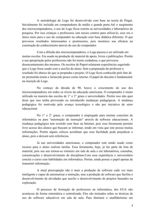 A metodologia do Logo foi desenvolvida com base na teoria de Piaget.
Inicialmente foi incluída em computadores de médio e grande porte.Até o surgimento
dos microcomputadores, o uso do Logo ficou restrito as universidades e laboratórios de
pesquisa. Por isso crianças e professores iam nesses centros para utilizá-lo, esse era o
único meio para o uso do computador na educação com base didática diferente. O que
provocou resultados interessantes e promissores, pois mostrava sua eficácia na
construção do conhecimento através do uso do computador.

            Com a difusão dos microcomputadores, o Logo passou a ser utilizado em
muitas escolas. Era usado na produção de material de apoio, livros e publicações. Porém
a sua apropriação pelos professores não foi muito cuidadosa, o que provocou
desencantamento dos mesmos. Os escritos de Papert relataram experiências sugerindo
que o Logo fosse usado com o auxilio do aluno. Sem a preparação do professor o
resultado foi abaixo do que se propunha o projeto. O Logo ficou conhecido pelo fato de
ter prometido muito e fornecido pouco como retorno. O papel do docente é fundamental
na inserção do Logo.

            No começo da década de 90, houve o crescimento do uso dos
microcomputadores em todos os níveis da educação americana. O computador é muito
utilizado na maioria das escolas de 1° e 2° graus e universidades. Porém isso não quer
dizer que isso tenha provocado ou introduzido mudanças pedagógicas. A mudança
pedagógica foi motivada pelo avanço tecnológico e não por iniciativa do setor
educacional.

            No 1° e 2° graus, o computador é empregado para ensinar conceitos de
informática ou para "automação da instrução" através de software educacionais. A
mudança pedagógica tem existido com base na Internet, pois essa ferramenta permite
livre acesso dos alunos que buscam se informar, tendo em vista que este possui muitas
informações. Porém alguns críticos acreditam que essa facilidade pode prejudicar o
aluno, pois o deixará sem referências.

             Já nas universidades americanas, o computador está sendo usado como
recurso para o aluno realizar tarefas. Essa ferramenta, hoje, já faz parte da lista de
material, pois seu uso tornou-se rotineiro em sala de aula e em laboratórios, consultas,
comunicações e desenvolvimento de disciplinas.Com essa experiência o universitário
conclui o curso com habilidades em informática. Porém, ainda possui o papel apenas de
transmitir informação.

             A atual preocupação não é mais a produção de software cada vez mais
inteligente e capaz de automatizar a instrução, mas a produção de software que facilita o
desenvolvimento de atividades que auxilie o desenvolvimento de projetos baseados na
exploração.

           O processo de formação de professores na informática, dos EUA não
aconteceu de forma sistemática e centralizada. Eles são treinados sobre as técnicas de
uso do software educativos em sala de aula. Para diminuir o analfabetismo em

                                                                                       3
 