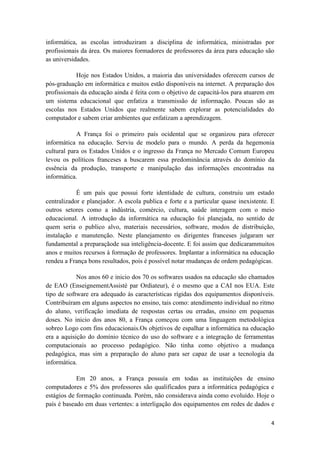 informática, as escolas introduziram a disciplina de informática, ministradas por
profissionais da área. Os maiores formadores de professores da área para educação são
as universidades.

            Hoje nos Estados Unidos, a maioria das universidades oferecem cursos de
pós-graduação em informática e muitos estão disponíveis na internet. A preparação dos
profissionais da educação ainda é feita com o objetivo de capacitá-los para atuarem em
um sistema educacional que enfatiza a transmissão de informação. Poucas são as
escolas nos Estados Unidos que realmente sabem explorar as potencialidades do
computador e sabem criar ambientes que enfatizam a aprendizagem.

            A França foi o primeiro país ocidental que se organizou para oferecer
informática na educação. Serviu de modelo para o mundo. A perda da hegemonia
cultural para os Estados Unidos e o ingresso da França no Mercado Comum Europeu
levou os políticos franceses a buscarem essa predominância através do domínio da
essência da produção, transporte e manipulação das informações encontradas na
informática.

            É um país que possui forte identidade de cultura, construiu um estado
centralizador e planejador. A escola publica e forte e a particular quase inexistente. E
outros setores como a indústria, comércio, cultura, saúde interagem com o meio
educacional. A introdução da informática na educação foi planejada, no sentido de
quem seria o publico alvo, materiais necessários, software, modos de distribuição,
instalação e manutenção. Neste planejamento os dirigentes franceses julgaram ser
fundamental a preparaçãode sua inteligência-docente. E foi assim que dedicarammuitos
anos e muitos recursos à formação de professores. Implantar a informática na educação
rendeu a França bons resultados, pois é possível notar mudanças de ordem pedagógicas.

            Nos anos 60 e inicio dos 70 os softwares usados na educação são chamados
de EAO (EnseignementAssisté par Ordiateur), é o mesmo que a CAI nos EUA. Este
tipo de software era adequado às características rígidas dos equipamentos disponíveis.
Contribuíram em alguns aspectos no ensino, tais como: atendimento individual no ritmo
do aluno, verificação imediata de respostas certas ou erradas, ensino em pequenas
doses. No inicio dos anos 80, a França começou com uma linguagem metodológica
sobreo Logo com fins educacionais.Os objetivos de espalhar a informática na educação
era a aquisição do domínio técnico do uso do software e a integração de ferramentas
computacionais ao processo pedagógico. Não tinha como objetivo a mudança
pedagógica, mas sim a preparação do aluno para ser capaz de usar a tecnologia da
informática.

            Em 20 anos, a França possuía em todas as instituições de ensino
computadores e 5% dos professores são qualificados para a informática pedagógica e
estágios de formação continuada. Porém, não considerava ainda como evoluído. Hoje o
país é baseado em duas vertentes: a interligação dos equipamentos em redes de dados e

                                                                                      4
 