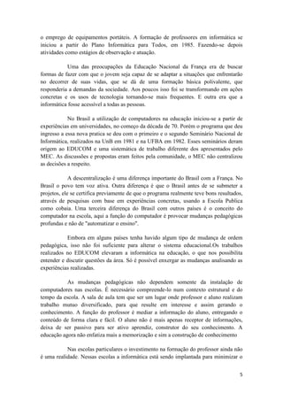 o emprego de equipamentos portáteis. A formação de professores em informática se
iniciou a partir do Plano Informática para Todos, em 1985. Fazendo-se depois
atividades como estágios de observação e atuação.

           Uma das preocupações da Educação Nacional da França era de buscar
formas de fazer com que o jovem seja capaz de se adaptar a situações que enfrentarão
no decorrer de suas vidas, que se dá de uma formação básica polivalente, que
responderia a demandas da sociedade. Aos poucos isso foi se transformando em ações
concretas e os usos de tecnologia tornando-se mais frequentes. E outra era que a
informática fosse acessível a todas as pessoas.

            No Brasil a utilização de computadores na educação iniciou-se a partir de
experiências em universidades, no começo da década de 70. Porém o programa que deu
ingresso a essa nova pratica se deu com o primeiro e o segundo Seminário Nacional de
Informática, realizados na UnB em 1981 e na UFBA em 1982. Esses seminários deram
origem ao EDUCOM e uma sistemática de trabalho diferente dos apresentados pelo
MEC. As discussões e propostas eram feitos pela comunidade, o MEC não centralizou
as decisões a respeito.

             A descentralização é uma diferença importante do Brasil com a França. No
Brasil o povo tem voz ativa. Outra diferença é que o Brasil antes de se submeter a
projetos, ele se certifica previamente de que o programa realmente teve bons resultados,
através de pesquisas com base em experiências concretas, usando a Escola Publica
como cobaia. Uma terceira diferença do Brasil com outros países é o conceito do
computador na escola, aqui a função do computador é provocar mudanças pedagógicas
profundas e não de "automatizar o ensino".

           Embora em alguns países tenha havido algum tipo de mudança de ordem
pedagógica, isso não foi suficiente para alterar o sistema educacional.Os trabalhos
realizados no EDUCOM elevaram a informática na educação, o que nos possibilita
entender e discutir questões da área. Só é possível enxergar as mudanças analisando as
experiências realizadas.

           As mudanças pedagógicas não dependem somente da instalação de
computadores nas escolas. É necessário compreende-lo num contexto estrutural e do
tempo da escola. A sala de aula tem que ser um lugar onde professor e aluno realizam
trabalho mutuo diversificado, para que resulte em interesse e assim gerando o
conhecimento. A função do professor é mediar a informação do aluno, entregando o
conteúdo de forma clara e fácil. O aluno não é mais apenas receptor de informações,
deixa de ser passivo para ser ativo aprendiz, construtor do seu conhecimento. A
educação agora não enfatiza mais a memorização e sim a construção de conhecimento

           Nas escolas particulares o investimento na formação do professor ainda não
é uma realidade. Nessas escolas a informática está sendo implantada para minimizar o


                                                                                      5
 