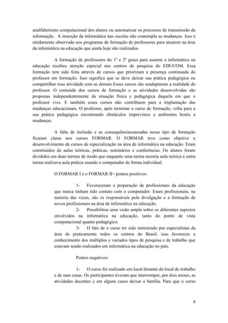 analfabetismo computacional dos alunos ou automatizar os processos de transmissão da
informação. A inserção da informática nas escolas não contempla as mudanças. Isso é
nitidamente observado nos programas de formação de professores para atuarem na área
da informática na educação que ainda hoje são realizados.

           A formação de professores do 1º e 2º graus para usarem a informática na
educação recebeu atenção especial nos centros de pesquisa do EDUCOM. Essa
formação tem sido feita através de cursos que priorizam a presença continuada do
professor em formação. Isso significa que se deve deixar sua prática pedagógica ou
compartilhar essa atividade com as demais.Esses cursos são seadaptaram a realidade do
professor. O conteúdo dos cursos de formação e as atividades desenvolvidas são
propostas independentemente da situação física e pedagógica daquela em que o
professor vive. E também esses cursos não contribuem para a implantação das
mudanças educacionais. O professor, após terminar o curso de formação, volta para a
sua prática pedagógica encontrando obstáculos imprevistos e ambientes hostis a
mudanças.

            A falta de inclusão e as consequênciascausadas nesse tipo de formação
ficaram claras nos cursos FORMAR. O FORMAR teve como objetivo o
desenvolvimento de cursos de especialização na área de informática na educação. Eram
constituídos de aulas teóricas, práticas, seminários e conferências. Os alunos foram
divididos em duas turmas de modo que enquanto uma turma assistia aula teórica a outra
turma realizava aula prática usando o computador de forma individual.

           O FORMAR I e o FORMAR II= pontos positivos:

                      1-    Favoreceram a preparação de profissionais da educação
           que nunca tinham tido contato com o computador. Esses profissionais, na
           maioria das vezes, são os responsáveis pela divulgação e a formação de
           novos profissionais na área de informática na educação.
                      2-    Possibilitou uma visão ampla sobre os diferentes aspectos
           envolvidos na informática na educação, tanto do ponto de vista
           computacional quanto pedagógico.
                      3-    O fato de o curso ter sido ministrado por especialistas da
           área de praticamente todos os centros do Brasil, isso favoreceu o
           conhecimento dos múltiplos e variados tipos de pesquisa e de trabalho que
           estavam sendo realizados em informática na educação no país.

                       Pontos negativos:

                       1-    O curso foi realizado em local distante do local de trabalho
           e de suas casas. Os participantes tiveram que interromper, por dois meses, as
           atividades docentes e em alguns casos deixar a família. Para que o curso



                                                                                       6
 