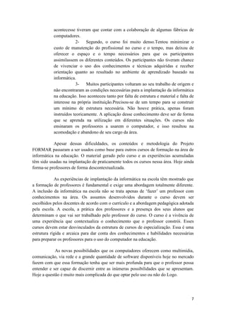 acontecesse tiveram que contar com a colaboração de algumas fábricas de
           computadores.
                       2-    Segundo, o curso foi muito denso.Tentou minimizar o
           custo de manutenção do profissional no curso e o tempo, mas deixou de
           oferecer o espaço e o tempo necessários para que os participantes
           assimilassem os diferentes conteúdos. Os participantes não tiveram chance
           de vivenciar o uso dos conhecimentos e técnicas adquiridas e receber
           orientação quanto ao resultado no ambiente de aprendizado baseado na
           informática.
                       3-    Muitos participantes voltaram ao seu trabalho de origem e
           não encontraram as condições necessárias para a implantação da informática
           na educação. Isso aconteceu tanto por falta de estrutura e material e falta de
           interesse na própria instituição.Precisou-se de um tempo para se construir
           um mínimo de estrutura necessária. Não houve prática, apenas foram
           instruídos teoricamente. A aplicação desse conhecimento deve ser de forma
           que se aprenda na utilização em diferentes situações. Os cursos não
           ensinaram os professores a usarem o computador, e isso resultou na
           acomodação e abandono de seu cargo da área.

           Apesar dessas dificuldades, os conteúdos e metodologia do Projeto
FORMAR passaram a ser usados como base para outros cursos de formação na área de
informática na educação. O material gerado pelo curso e as experiências acumuladas
têm sido usadas na implantação de praticamente todos os cursos nessa área. Hoje ainda
forma-se professores de forma descontextualizada.

            As experiências de implantação da informática na escola têm mostrado que
a formação de professores é fundamental e exige uma abordagem totalmente diferente.
A inclusão da informática na escola não se trata apenas de ‘fazer’ um professor com
conhecimentos na área. Os assuntos desenvolvidos durante o curso devem ser
escolhidos pelos docentes de acordo com o currículo e a abordagem pedagógica adotada
pela escola. A escola, a prática dos professores e a presença dos seus alunos que
determinam o que vai ser trabalhado pelo professor do curso. O curso é a vivência de
uma experiência que contextualiza o conhecimento que o professor constrói. Esses
cursos devem estar desvinculados da estrutura de cursos de especialização. Essa é uma
estrutura rígida e arcaica para dar conta dos conhecimentos e habilidades necessárias
para preparar os professores para o uso do computador na educação.

            As novas possibilidades que os computadores oferecem como multimídia,
comunicação, via rede e a grande quantidade de software disponíveis hoje no mercado
fazem com que essa formação tenha que ser mais profunda para que o professor possa
entender e ser capaz de discernir entre as inúmeras possibilidades que se apresentam.
Hoje a questão é muito mais complicada do que optar pelo uso ou não do Logo.




                                                                                       7
 