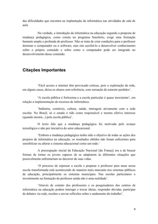 das dificuldades que encontra na implantação da informática nas atividades de sala de
aula

           Na verdade, a introdução da informática na educação segundo a proposta de
mudança pedagógica, como consta no programa brasileiro, exige uma formação
bastante ampla e profunda do professor. Não se trata de criar condições para o professor
dominar o computador ou o software, mas sim auxiliá-lo a desenvolver conhecimento
sobre o próprio conteúdo e sobre como o computador pode ser integrado no
desenvolvimento desse conteúdo.




Citações Importantes


           ‘Fácil acesso a internet têm provocado criticas, pois a exploração da rede,
em alguns casos, deixa os alunos sem referência, com sensação de estarem perdidos’.

            ‘A escola pública é fortíssima e a escola particular é quase inexistente’, em
relação a implementação de recursos de informática.

           ‘Indústria, comércio, cultura, saúde, interagem ativamente com a rede
escolar. No Brasil, só o estado é tido como responsável e mostra efetiva interesse
(quando mostra...) pela escola pública’.

           O texto fala que a mudança pedagógica foi motivada pelo avanço
tecnológico e não por iniciativa do setor educacional.

             ‘Embora a mudança pedagógica tenha sido o objetivo de todas as ações dos
projetos de informática na educação, os resultados obtidos não foram suficientes para
sensibilizar ou alterar o sistema educacional como um todo.’

          A preocupação inicial da Educação Nacional [da França] era a de buscar
formas de tornar os jovens capazes de se adaptarem às diferentes situações que
possivelmente enfrentariam no decorrer de suas vidas.

            ‘O processo de repensar a escola e preparar o professor para atuar nessa
escola transformada está acontecendo de maneira mais marcante nos sistemas públicos
de educação, principalmente os sistemas municipais. Nas escolas particulares o
investimento na formação do professor ainda não é uma realidade’.

            ‘Através de contato dos professores e os pesquisadores dos centros de
informática na educação podem interagir e trocar ideias, responder dúvidas, participar
de debates via rede, receber e enviar reflexões sobre o andamento do trabalho’.



                                                                                       9
 