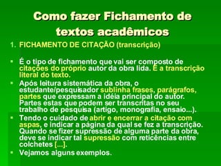 Como fazer Fichamento de textos acadêmicos FICHAMENTO DE CITAÇÃO (transcrição) É o tipo de fichamento que vai ser composto de  citações do próprio  autor da obra lida.  É a transcrição literal do texto.  Após leitura sistemática da obra, o estudante/pesquisador  sublinha frases ,  parágrafos, partes  que expressam a idéia principal do autor. Partes estas que podem ser transcritas no seu trabalho de pesquisa (artigo, monografia, ensaio...).  Tendo o cuidado de  abrir e encerrar a citação com aspas , e indicar a página da qual se fez a transcrição. Quando se fizer supressão de alguma parte da obra, deve se indicar tal  supressão  com reticências entre colchetes  [...] .  Vejamos alguns exemplos. 