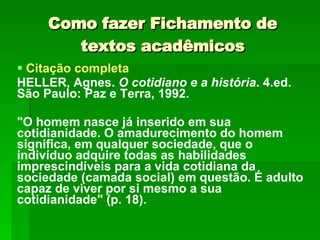 Como fazer Fichamento de textos acadêmicos Citação completa HELLER, Agnes.  O cotidiano e a história . 4.ed. São Paulo: Paz e Terra, 1992. "O homem nasce já inserido em sua cotidianidade. O amadurecimento do homem significa, em qualquer sociedade, que o indivíduo adquire todas as habilidades imprescindíveis para a vida cotidiana da sociedade (camada social) em questão. É adulto capaz de viver por si mesmo a sua cotidianidade" (p. 18). 