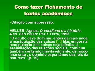 Como fazer Fichamento de textos acadêmicos Citação com supressão: HELLER, Agnes.  O cotidiano e a história . 4.ed. São Paulo: Paz e Terra, 1992. "O adulto deve dominar, antes de mais nada, a manipulação das coisas  [...]  Mas embora a manipulação das coisas seja idêntica à assimilação das relações sociais, continua também contendo inevitavelmente, de modo imanente , o domínio espontâneo das leis da natureza" (p. 19). 