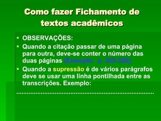Como fazer Fichamento de textos acadêmicos OBSERVAÇÕES: Quando a citação passar de uma página para outra, deve-se conter o número das duas páginas  (Exemplo:  p. 325-326); Quando a  supressão  é de vários parágrafos deve se usar uma linha pontilhada entre as transcrições. Exemplo: ............................................................................... 