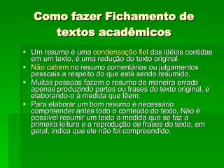 Como fazer Fichamento de textos acadêmicos Um resumo é uma  condensação fiel  das idéias contidas em um texto, é uma redução do texto original.  Não cabem  no resumo comentários ou julgamentos pessoais a respeito do que está sendo resumido. Muitas pessoas fazem o resumo de maneira errada apenas produzindo partes ou frases do texto original, e elaborando-o à medida que lêem.  Para elaborar um bom resumo é necessário compreender antes todo o conteúdo do texto, Não é possível resumir um texto a medida que se faz a primeira leitura e a reprodução de frases do texto, em geral, indica que ele não foi compreendido.  