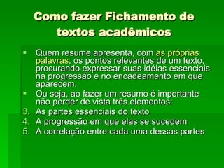 Como fazer Fichamento de textos acadêmicos Quem resume apresenta, com  as próprias palavras , os pontos relevantes de um texto, procurando expressar suas idéias essenciais na progressão e no encadeamento em que aparecem.  Ou seja, ao fazer um resumo é importante não perder de vista três elementos:  As partes essenciais do texto A progressão em que elas se sucedem A correlação entre cada uma dessas partes  