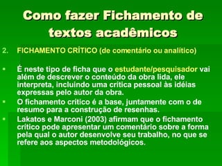 Como fazer Fichamento de textos acadêmicos FICHAMENTO CRÍTICO (de comentário ou analítico) É neste tipo de ficha que o  estudante/pesquisador   vai além de descrever o conteúdo da obra lida, ele interpreta, incluindo uma crítica pessoal às idéias expressas pelo autor da obra.  O fichamento crítico é a base, juntamente com o de resumo para a construção de resenhas. Lakatos e Marconi (2003) afirmam que o fichamento crítico pode apresentar um comentário sobre a forma pela qual o autor desenvolve seu trabalho, no que se refere aos aspectos metodológicos. 