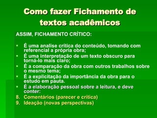 Como fazer Fichamento de textos acadêmicos ASSIM, FICHAMENTO CRÍTICO: É uma analise crítica do conteúdo, tomando com referencial a própria obra;  É uma interpretação de um texto obscuro para torná-lo mais claro;  É a comparação da obra com outros trabalhos sobre o mesmo tema;  É a explicitação da importância da obra para o estudo em pauta. É a elaboração pessoal sobre a leitura, e deve conter: Comentários (parecer e crítica)  Ideação (novas perspectivas)   