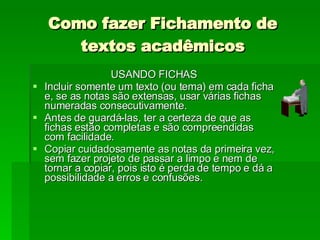 Como fazer Fichamento de textos acadêmicos USANDO FICHAS Incluir somente um texto (ou tema) em cada ficha e, se as notas são extensas, usar várias fichas numeradas consecutivamente. Antes de guardá-las, ter a certeza de que as fichas estão completas e são compreendidas com facilidade. Copiar cuidadosamente as notas da primeira vez, sem fazer projeto de passar a limpo e nem de tornar a copiar, pois isto é perda de tempo e dá a possibilidade a erros e confusões. 