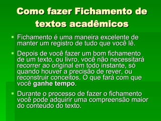Como fazer Fichamento de textos acadêmicos Fichamento é uma maneira excelente de manter um registro de tudo que você lê.  Depois de você fazer um bom fichamento de um texto, ou livro, você não necessitará recorrer ao original em todo instante, só quando houver a precisão de rever, ou reconstruir conceitos. O que fará com que você  ganhe tempo . Durante o processo de fazer o fichamento você pode adquirir uma compreensão maior do conteúdo do texto. 