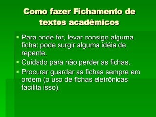 Como fazer Fichamento de textos acadêmicos Para onde for, levar consigo alguma ficha: pode surgir alguma idéia de repente. Cuidado para não perder as fichas. Procurar guardar as fichas sempre em ordem (o uso de fichas eletrônicas facilita isso).  