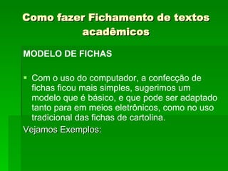 Como fazer Fichamento de textos acadêmicos MODELO DE FICHAS Com o uso do computador, a confecção de fichas ficou mais simples, sugerimos um modelo que é básico, e que pode ser adaptado tanto para em meios eletrônicos, como no uso tradicional das fichas de cartolina. Vejamos Exemplos: 