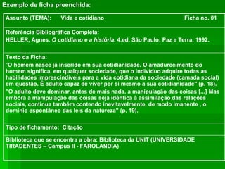 Exemplo de ficha preenchida: Biblioteca que se encontra a obra: Biblioteca da UNIT (UNIVERSIDADE TIRADENTES – Campus II - FAROLANDIA) Tipo de fichamento:  Citação Texto da Ficha:  " O homem nasce já inserido em sua cotidianidade. O amadurecimento do homem significa, em qualquer sociedade, que o indivíduo adquire todas as habilidades imprescindíveis para a vida cotidiana da sociedade (camada social) em questão. É adulto capaz de viver por si mesmo a sua cotidianidade" (p. 18). "O adulto deve dominar, antes de mais nada, a manipulação das coisas [...] Mas embora a manipulação das coisas seja idêntica à assimilação das relações sociais, continua também contendo inevitavelmente, de modo imanente , o domínio espontâneo das leis da natureza" (p. 19). Referência Bibliográfica Completa: HELLER, Agnes.  O cotidiano e a história . 4.ed. São Paulo: Paz e Terra, 1992. Assunto (TEMA):  Vida e cotidiano  Ficha no. 01 