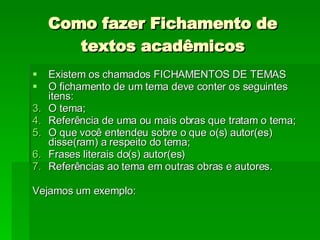 Como fazer Fichamento de textos acadêmicos Existem os chamados FICHAMENTOS DE TEMAS O fichamento de um tema deve conter os seguintes itens:  O tema; Referência de uma ou mais obras que tratam o tema;  O que você entendeu sobre o que o(s) autor(es) disse(ram) a respeito do tema;  Frases literais do(s) autor(es) Referências ao tema em outras obras e autores. Vejamos um exemplo: 
