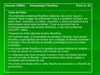 Texto da Ficha: Os chamados problemas filosóficos clássicos, tais como: Que é o homem? Qual a origem do sofrimento? Que é a verdade? Já foram, por assim dizer, resolvidos, ou melhor, pensados, e vários pensadores já se posicionaram sobre estas temáticas. O que se encontra hoje na contemporaneidade são tensões filosóficas, e não mais problemas (GALEFFI, 2003).  Sugerem-se então algumas tensões filosóficas: Em primeiro lugar, a necessidade de perceber a filosofia como  pensar filosófico , o que significa em romper com a tradição da filosofia ocidental – é transpor o foco da filosofia da questão gnosiológica para uma ordem ontológica;  Uma outra tensão filosófica é a questão do tempo historial do ocidente – o modo de pensar do ocidente está vivendo seu ocaso A indignação pela atual condição humana é mais uma destas tensões que se vive hoje na filosofia – seres humanos estão sendo sujeitos a condições sub-humanas de vida Há ainda uma tensão entre a velha filosofia dos bacharéis e a filosofia de aventureiros. Assunto (TEMA):  Antropologia Filosófica  Ficha no. 02 